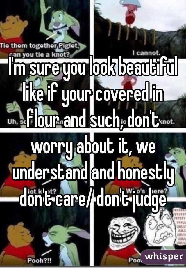 I'm sure you look beautiful like if your covered in flour and such, don't worry about it, we understand and honestly don't care/ don't judge