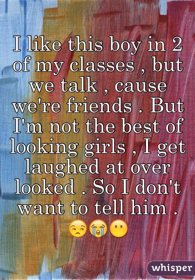 I like this boy in 2 of my classes , but we talk , cause we're friends . But I'm not the best of looking girls , I get laughed at over looked . So I don't want to tell him . 😒😭😶