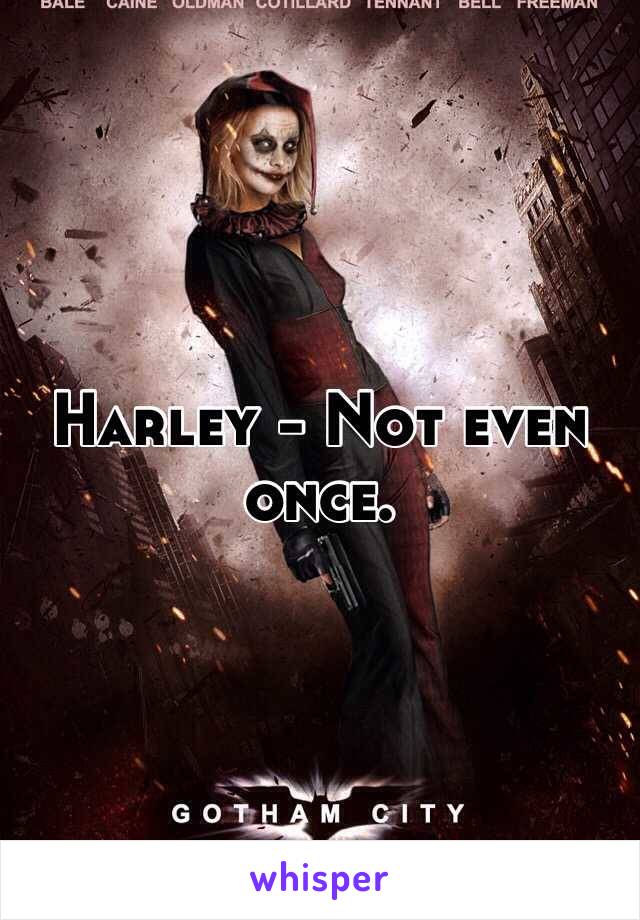 Harley - Not even once.