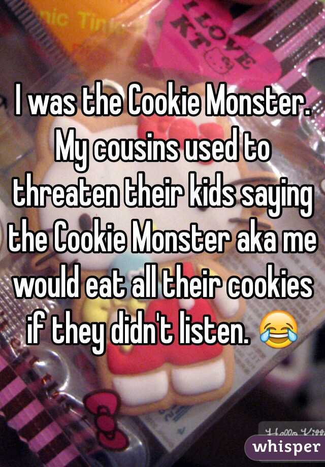 I was the Cookie Monster. My cousins used to threaten their kids saying the Cookie Monster aka me would eat all their cookies if they didn't listen. 😂