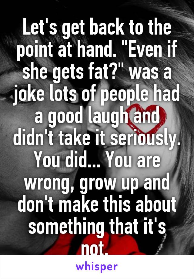 Let's get back to the point at hand. "Even if she gets fat?" was a joke lots of people had a good laugh and didn't take it seriously. You did... You are wrong, grow up and don't make this about something that it's not. 