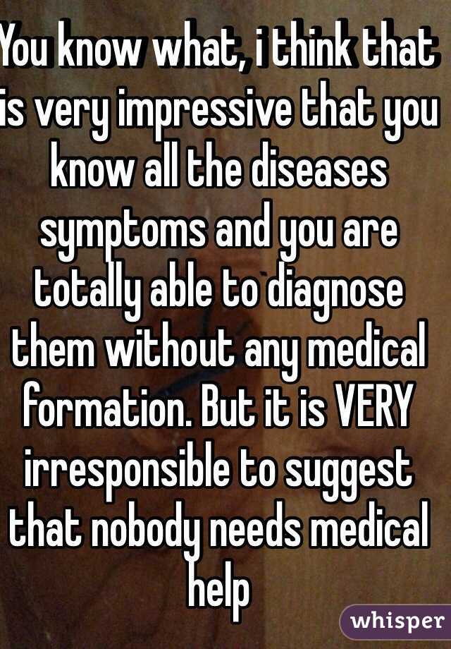 You know what, i think that is very impressive that you know all the diseases symptoms and you are totally able to diagnose them without any medical formation. But it is VERY irresponsible to suggest that nobody needs medical help