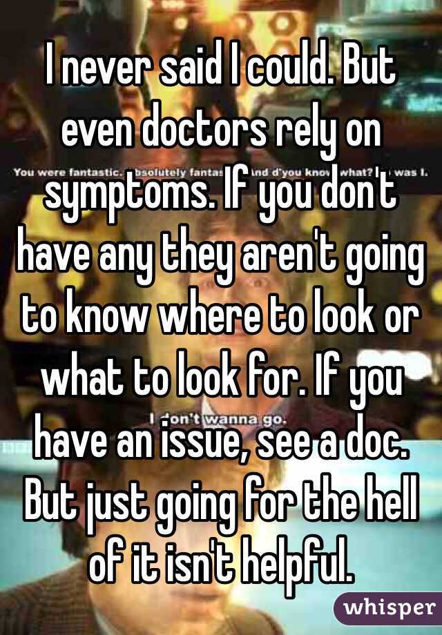 I never said I could. But even doctors rely on symptoms. If you don't have any they aren't going to know where to look or what to look for. If you have an issue, see a doc. But just going for the hell of it isn't helpful. 