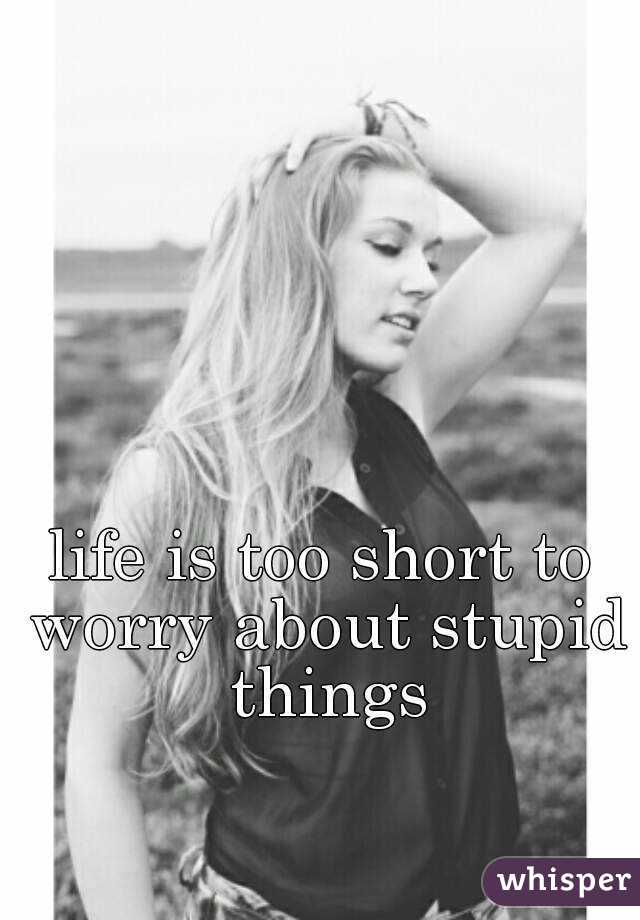 life is too short to worry about stupid things