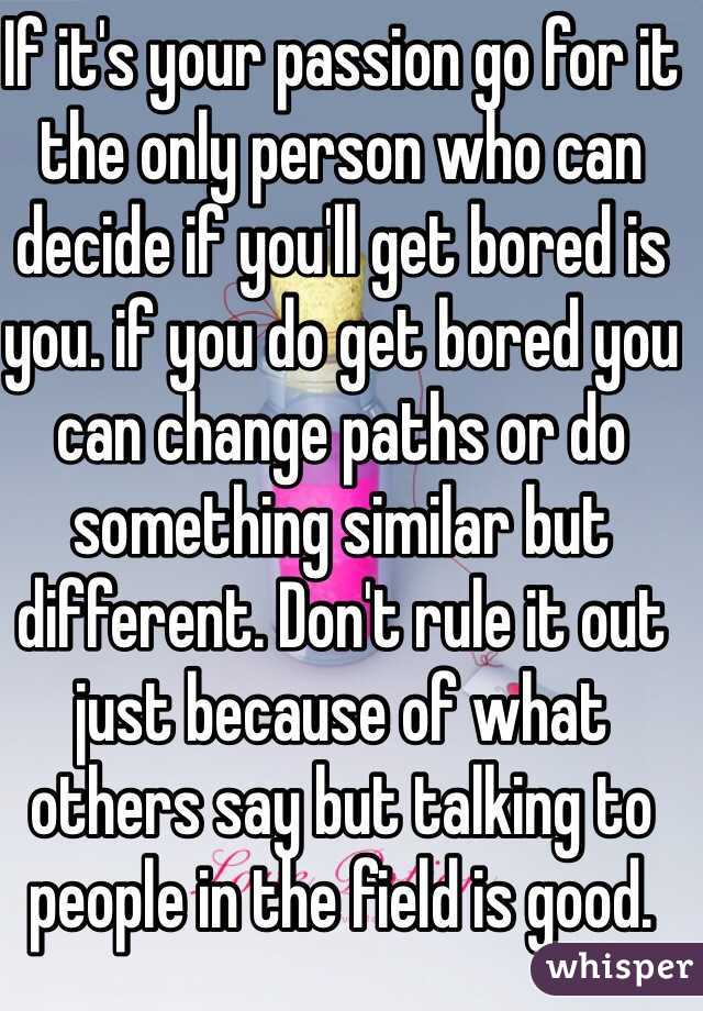 If it's your passion go for it the only person who can decide if you'll get bored is you. if you do get bored you can change paths or do something similar but different. Don't rule it out just because of what others say but talking to people in the field is good.