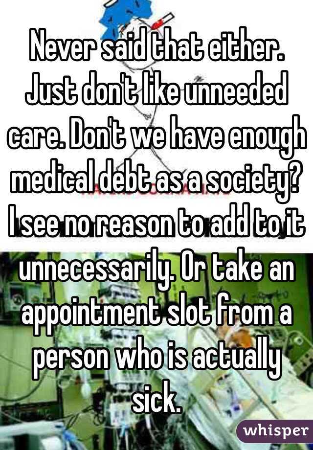 Never said that either. Just don't like unneeded care. Don't we have enough medical debt as a society?  I see no reason to add to it unnecessarily. Or take an appointment slot from a person who is actually sick. 