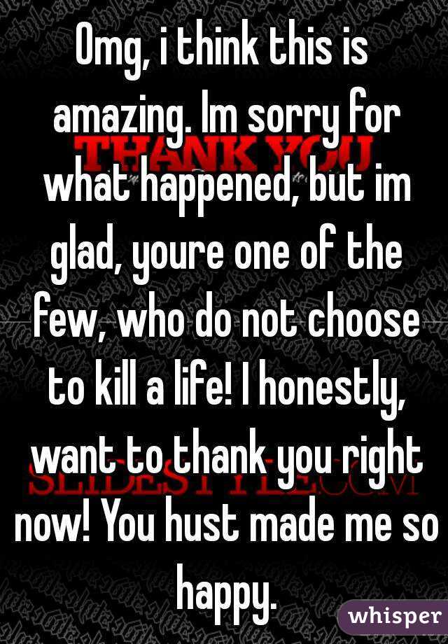 Omg, i think this is amazing. Im sorry for what happened, but im glad, youre one of the few, who do not choose to kill a life! I honestly, want to thank you right now! You hust made me so happy.