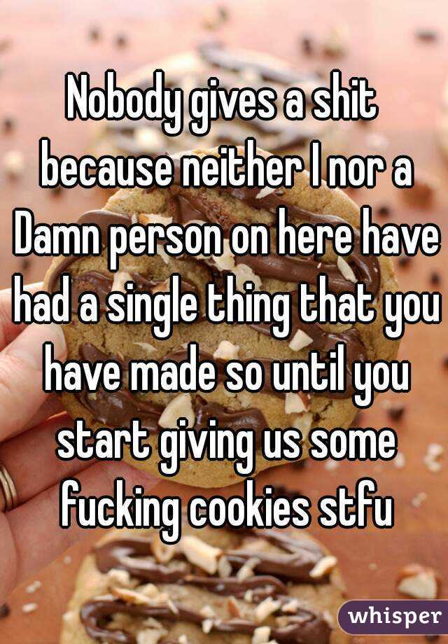 Nobody gives a shit because neither I nor a Damn person on here have had a single thing that you have made so until you start giving us some fucking cookies stfu