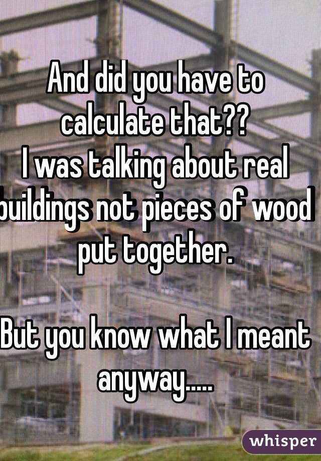 And did you have to calculate that??   
I was talking about real buildings not pieces of wood put together.

But you know what I meant anyway.....
