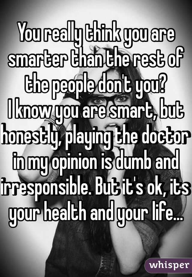 You really think you are smarter than the rest of the people don't you?
I know you are smart, but honestly, playing the doctor in my opinion is dumb and irresponsible. But it's ok, its your health and your life...