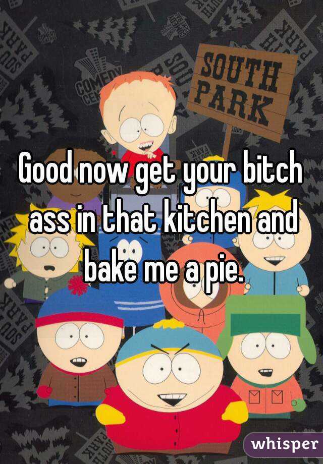 Good now get your bitch ass in that kitchen and bake me a pie.