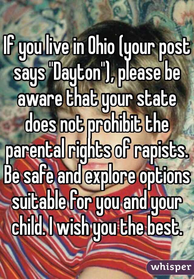 If you live in Ohio (your post says "Dayton"), please be aware that your state does not prohibit the parental rights of rapists. Be safe and explore options suitable for you and your child. I wish you the best. 