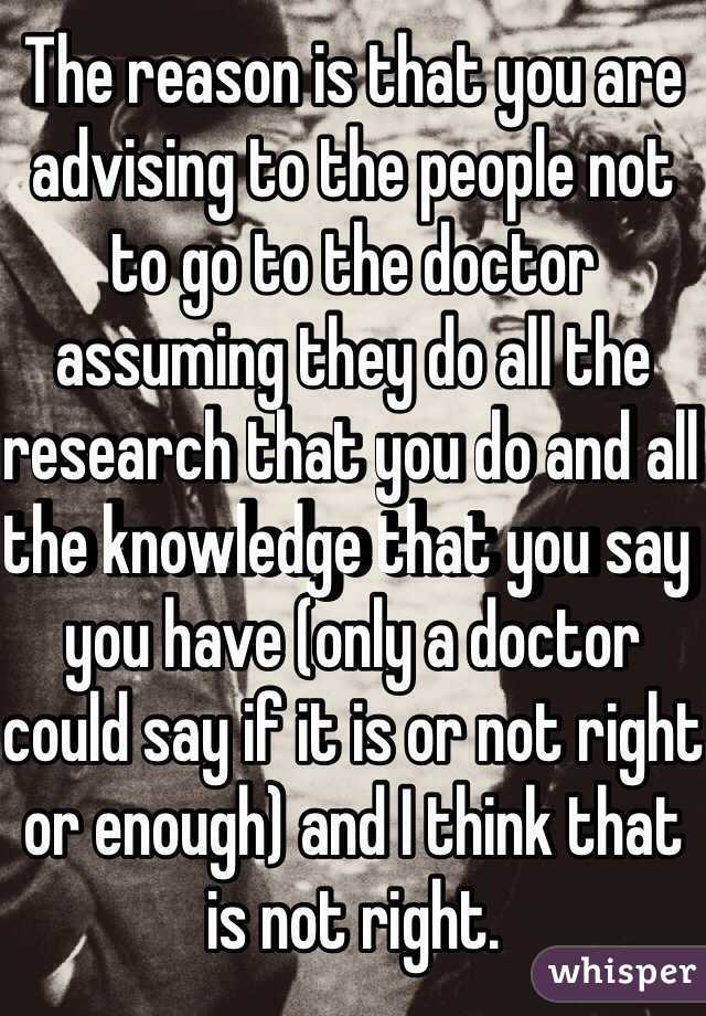 The reason is that you are advising to the people not to go to the doctor assuming they do all the research that you do and all the knowledge that you say you have (only a doctor could say if it is or not right or enough) and I think that is not right.