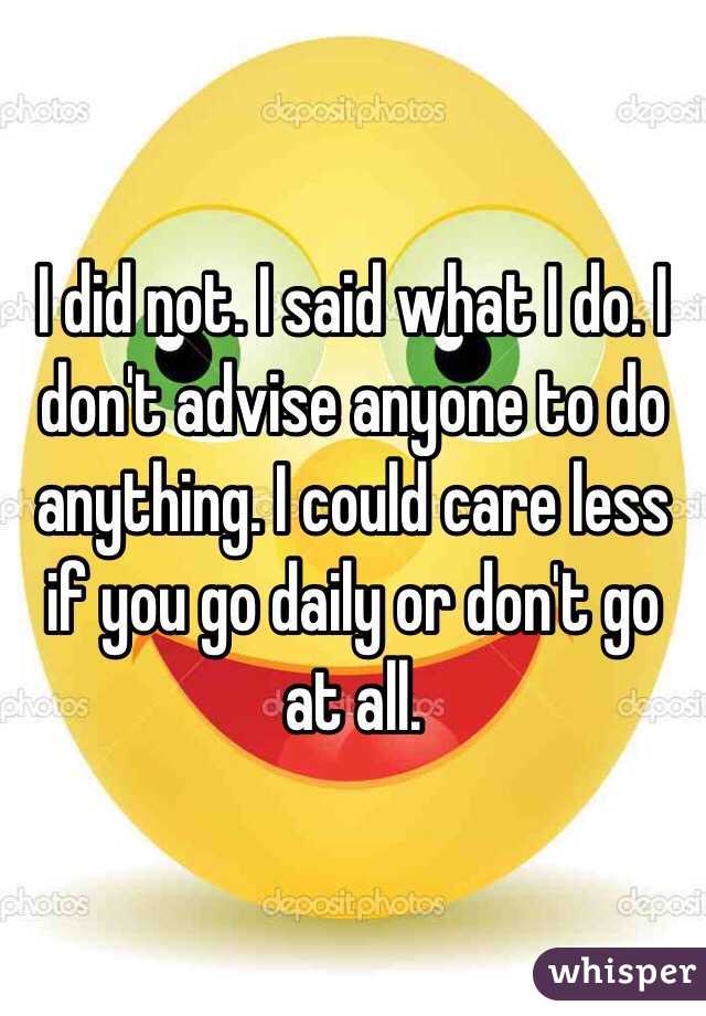 I did not. I said what I do. I don't advise anyone to do anything. I could care less if you go daily or don't go at all. 