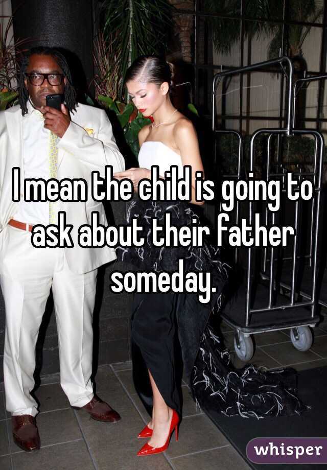 I mean the child is going to ask about their father someday. 