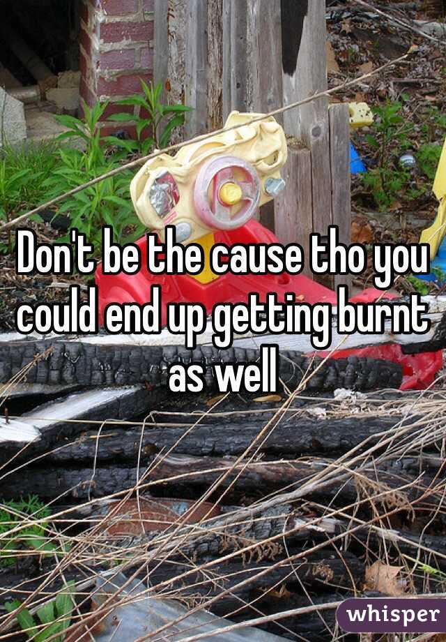 Don't be the cause tho you could end up getting burnt as well