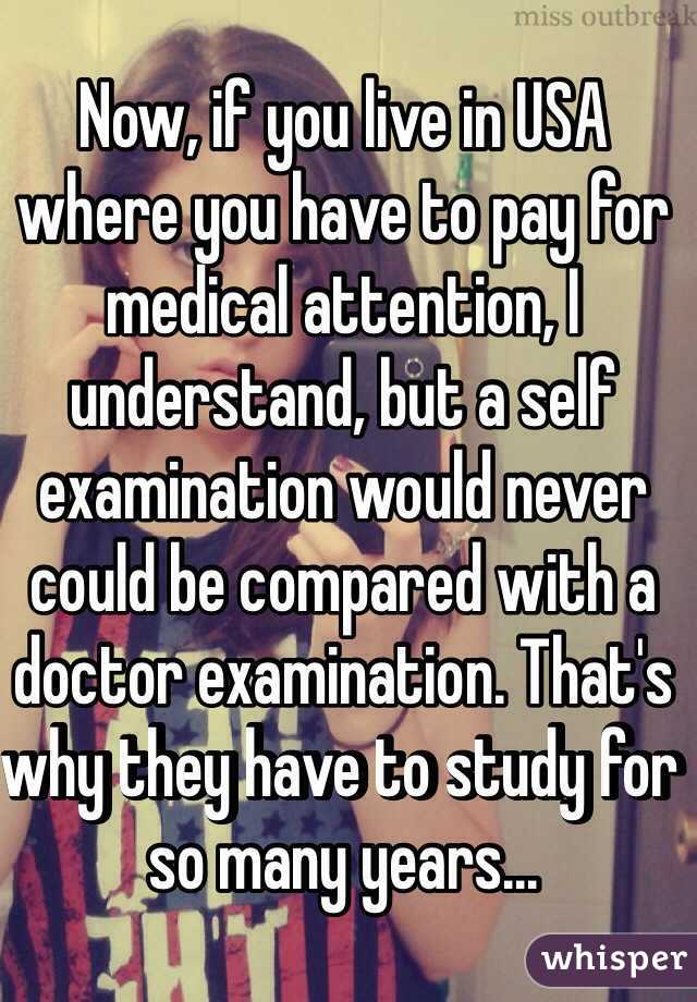 Now, if you live in USA where you have to pay for medical attention, I understand, but a self examination would never could be compared with a doctor examination. That's why they have to study for so many years... 