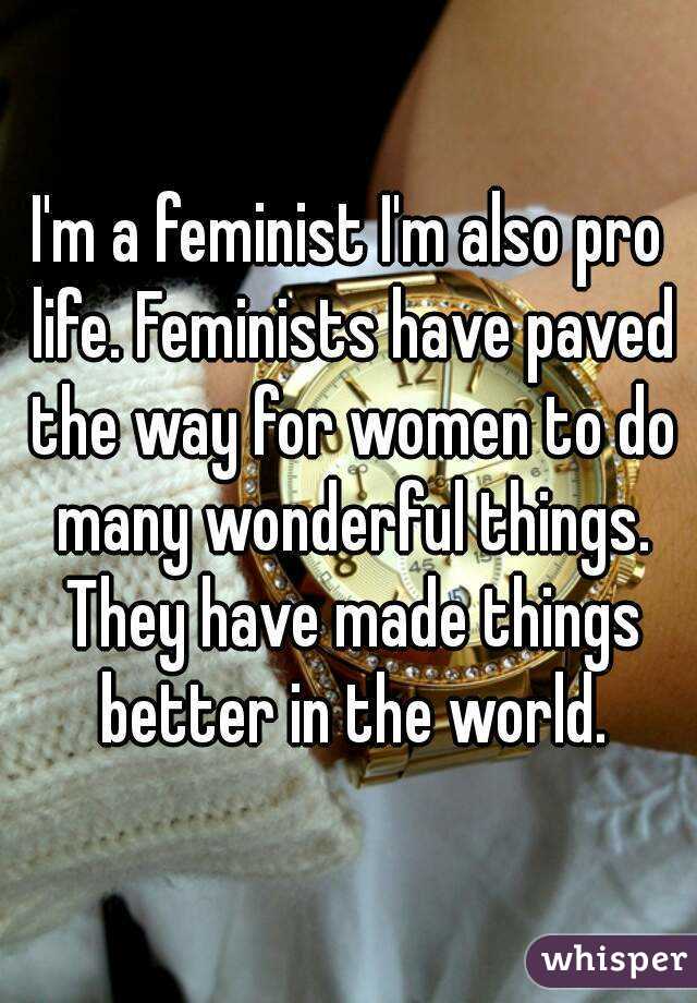 I'm a feminist I'm also pro life. Feminists have paved the way for women to do many wonderful things. They have made things better in the world.