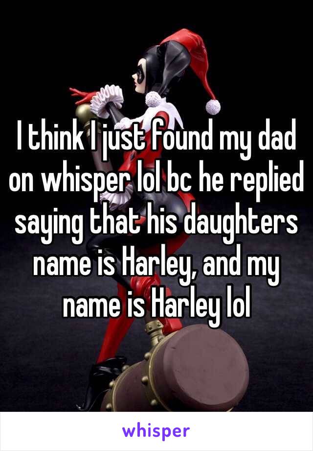 I think I just found my dad on whisper lol bc he replied saying that his daughters name is Harley, and my name is Harley lol