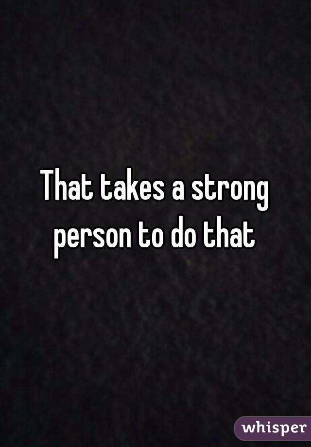 That takes a strong person to do that 