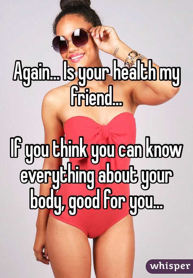 Again... Is your health my friend...

If you think you can know everything about your body, good for you...