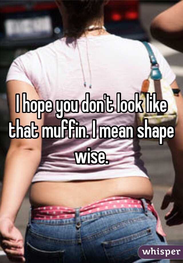 I hope you don't look like that muffin. I mean shape wise.