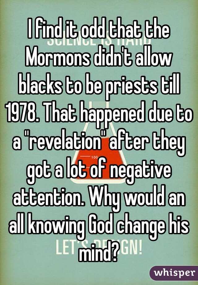 I find it odd that the Mormons didn't allow blacks to be priests till 1978. That happened due to a "revelation" after they got a lot of negative attention. Why would an all knowing God change his mind?