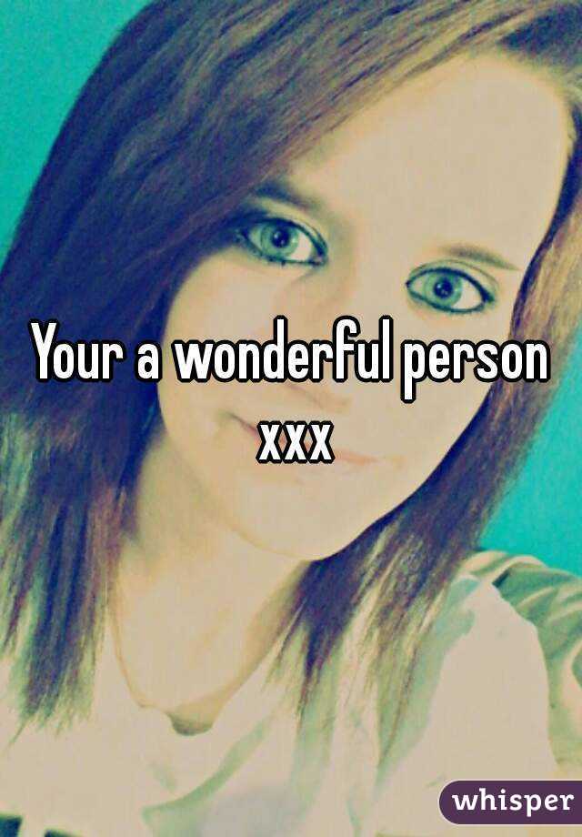 Your a wonderful person xxx