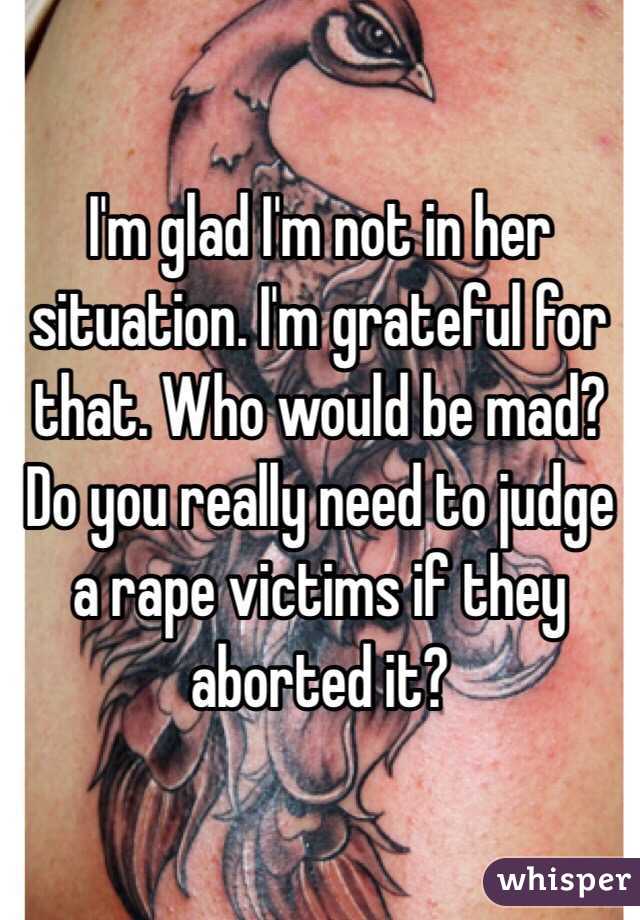 I'm glad I'm not in her situation. I'm grateful for that. Who would be mad? Do you really need to judge a rape victims if they aborted it? 