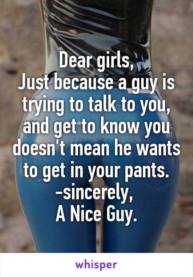 Dear girls,
Just because a guy is trying to talk to you, and get to know you doesn't mean he wants to get in your pants.
-sincerely, 
A Nice Guy.