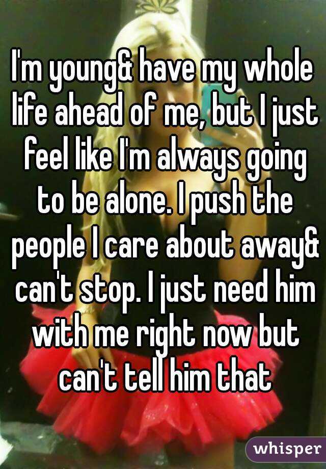 I'm young& have my whole life ahead of me, but I just feel like I'm always going to be alone. I push the people I care about away& can't stop. I just need him with me right now but can't tell him that