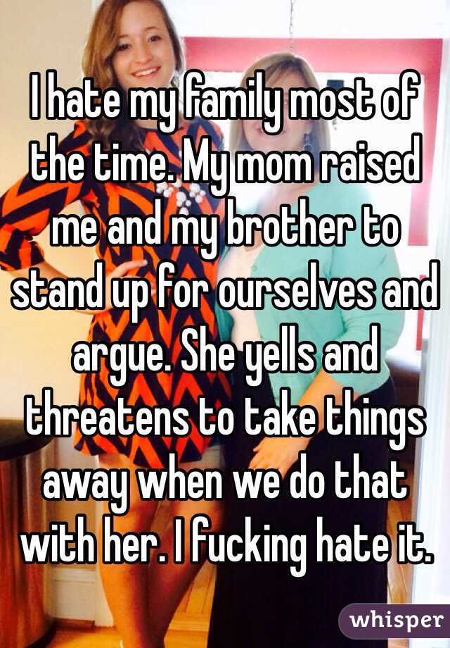 I hate my family most of the time. My mom raised me and my brother to stand up for ourselves and argue. She yells and threatens to take things away when we do that with her. I fucking hate it.