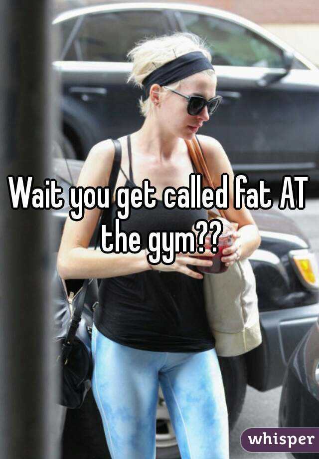Wait you get called fat AT the gym??