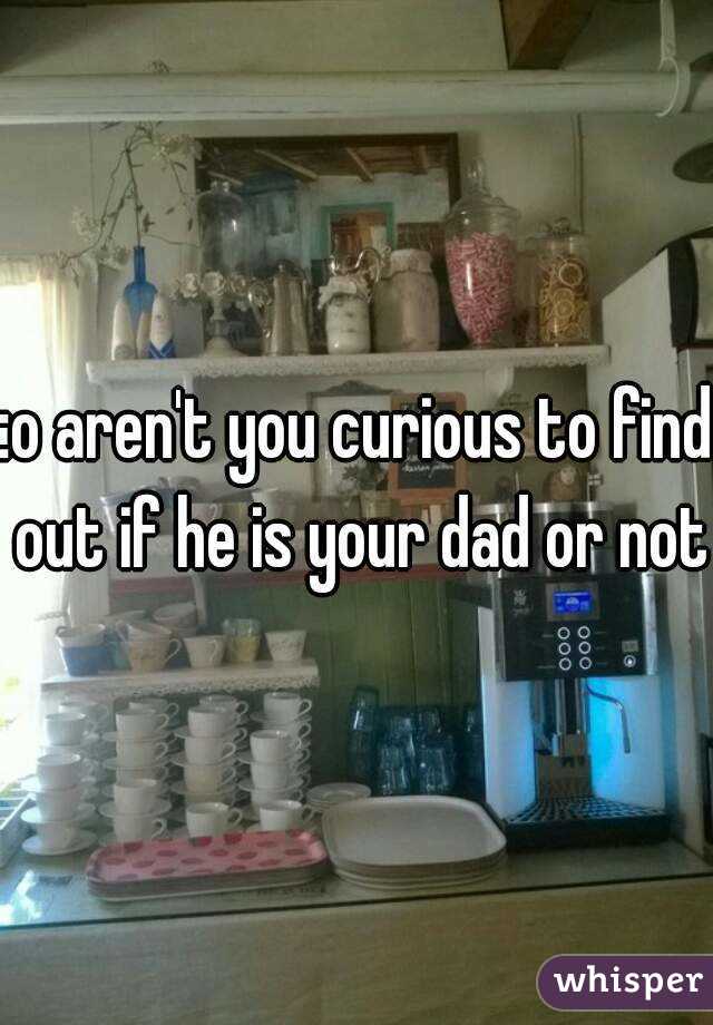 :o aren't you curious to find out if he is your dad or not?