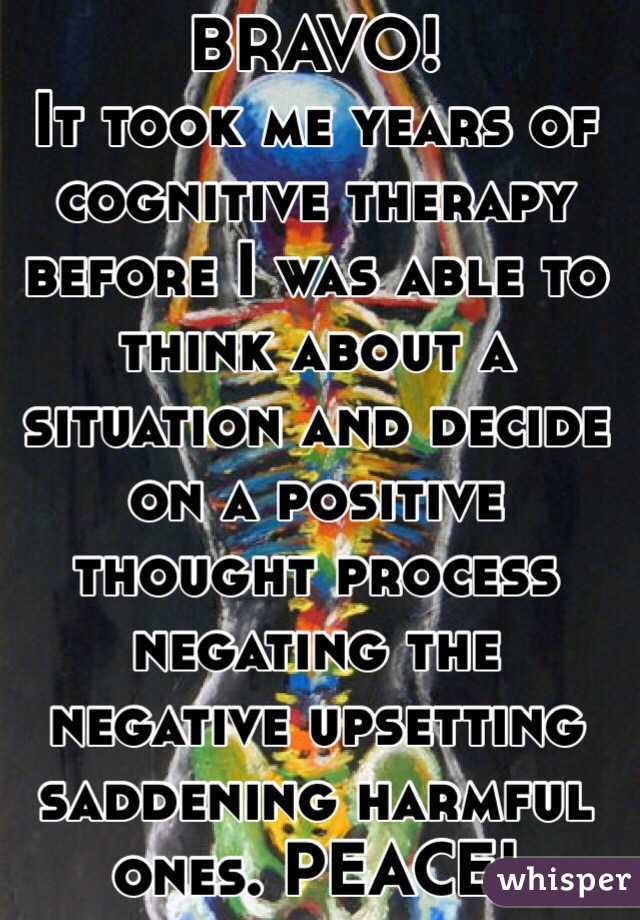 BRAVO!
It took me years of cognitive therapy before I was able to think about a situation and decide on a positive thought process negating the negative upsetting saddening harmful ones. PEACE!