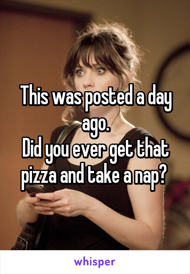 This was posted a day ago.
Did you ever get that pizza and take a nap? 