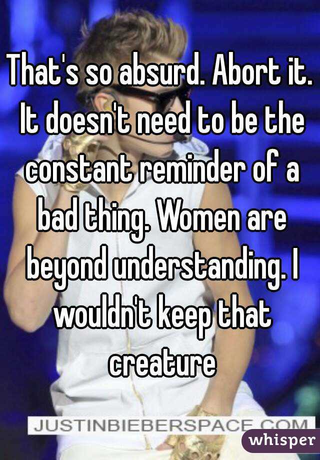 That's so absurd. Abort it. It doesn't need to be the constant reminder of a bad thing. Women are beyond understanding. I wouldn't keep that creature