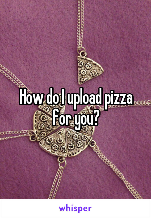How do I upload pizza for you?