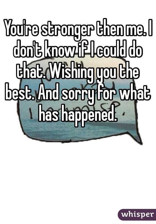 You're stronger then me. I don't know if I could do that. Wishing you the best. And sorry for what has happened.