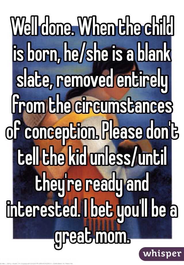 Well done. When the child is born, he/she is a blank slate, removed entirely from the circumstances of conception. Please don't tell the kid unless/until they're ready and interested. I bet you'll be a great mom. 