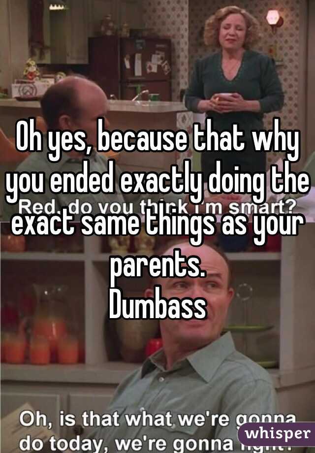 Oh yes, because that why you ended exactly doing the exact same things as your parents.
Dumbass