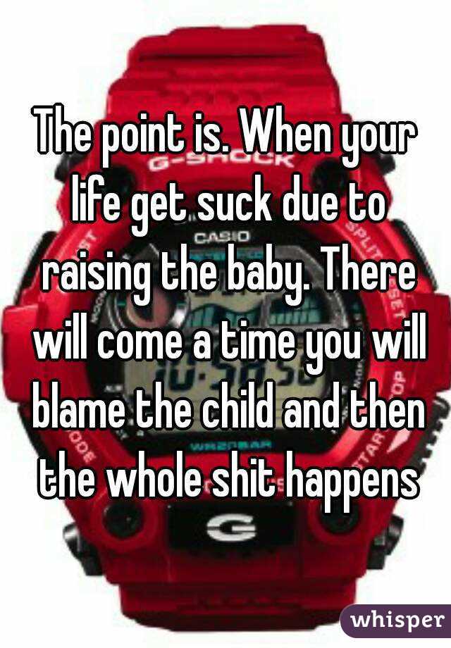 The point is. When your life get suck due to raising the baby. There will come a time you will blame the child and then the whole shit happens