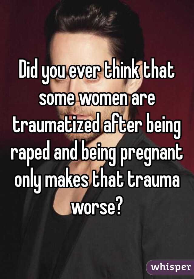 Did you ever think that some women are traumatized after being raped and being pregnant only makes that trauma worse? 