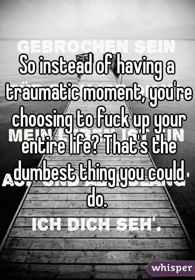 So instead of having a traumatic moment, you're choosing to fuck up your entire life? That's the dumbest thing you could do. 