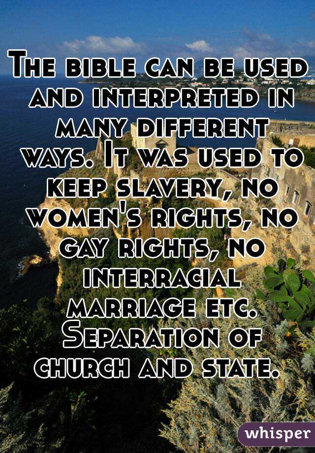 The bible can be used and interpreted in many different ways. It was used to keep slavery, no women's rights, no gay rights, no interracial marriage etc. Separation of church and state. 