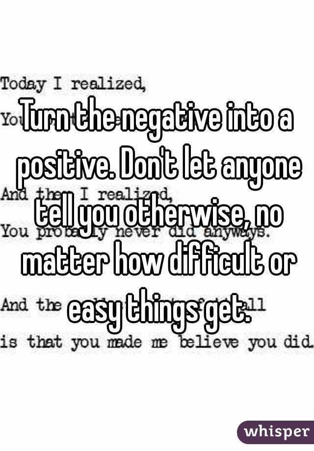 Turn the negative into a positive. Don't let anyone tell you otherwise, no matter how difficult or easy things get.