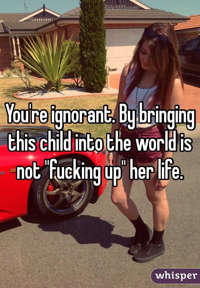 You're ignorant. By bringing this child into the world is not "fucking up" her life. 