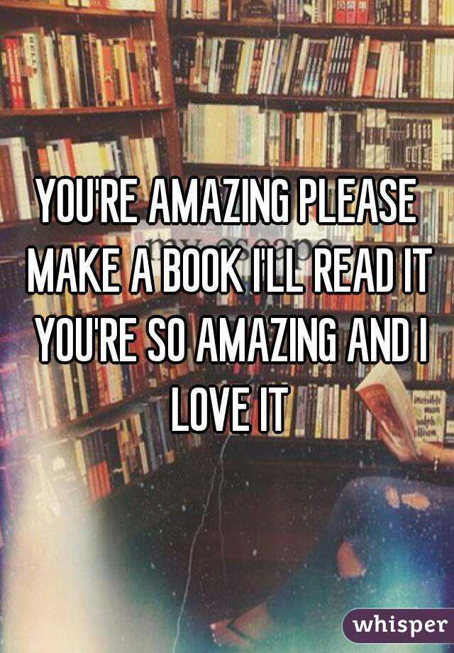 YOU'RE AMAZING PLEASE MAKE A BOOK I'LL READ IT YOU'RE SO AMAZING AND I LOVE IT