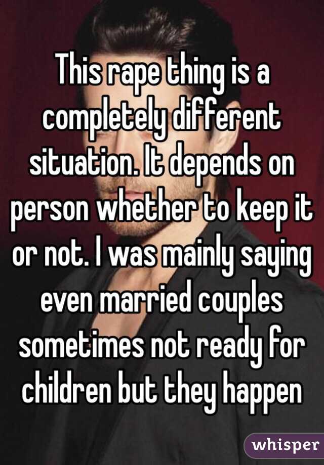 This rape thing is a completely different situation. It depends on person whether to keep it or not. I was mainly saying even married couples sometimes not ready for children but they happen 