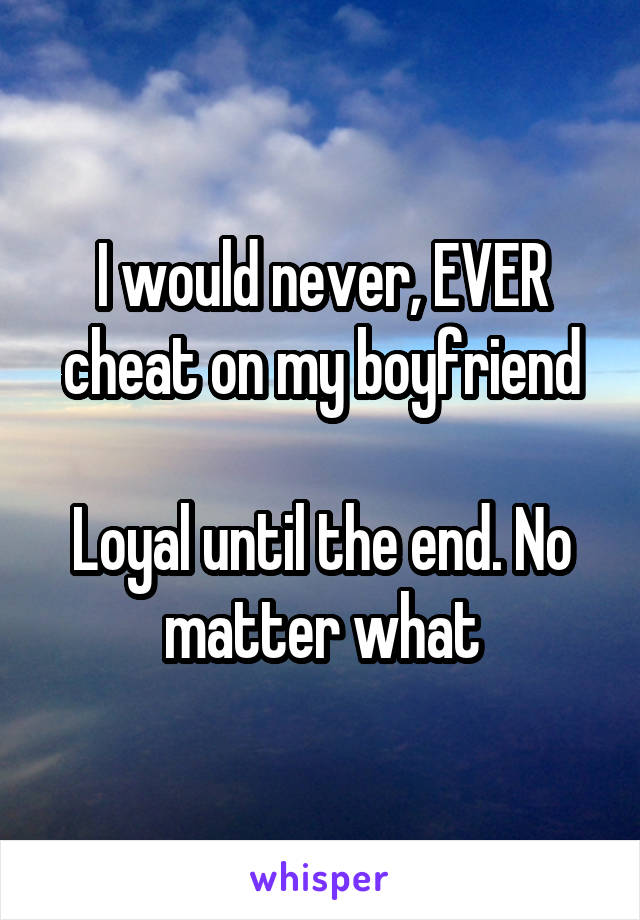 I would never, EVER cheat on my boyfriend

Loyal until the end. No matter what